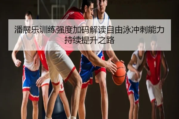 潘展乐训练强度加码解读自由泳冲刺能力持续提升之路