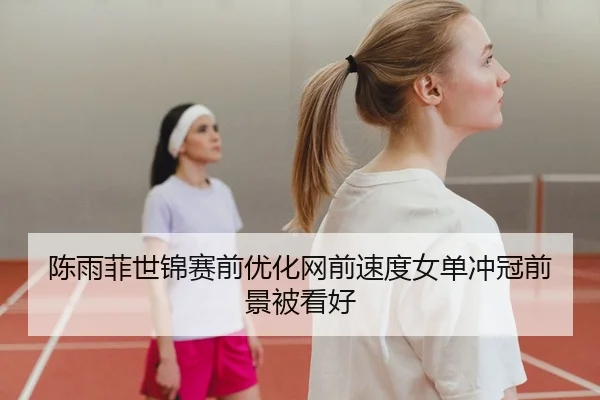 陈雨菲世锦赛前优化网前速度女单冲冠前景被看好