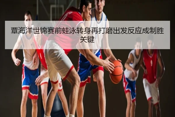 覃海洋世锦赛前蛙泳转身再打磨出发反应成制胜关键