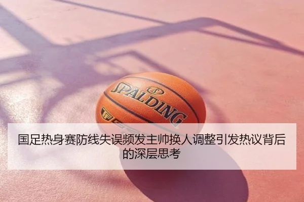 国足热身赛防线失误频发主帅换人调整引发热议背后的深层思考