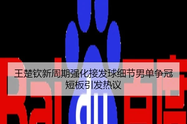 王楚钦新周期强化接发球细节男单争冠短板引发热议