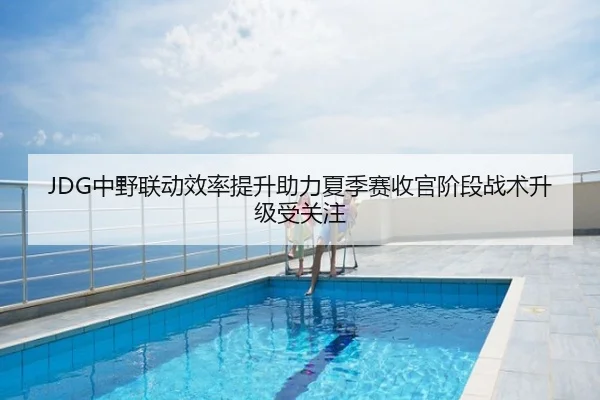 JDG中野联动效率提升助力夏季赛收官阶段战术升级受关注