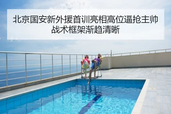 北京国安新外援首训亮相高位逼抢主帅战术框架渐趋清晰