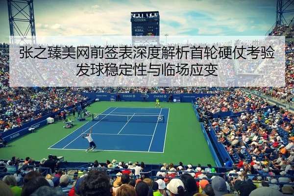 张之臻美网前签表深度解析首轮硬仗考验发球稳定性与临场应变