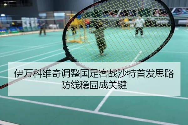伊万科维奇调整国足客战沙特首发思路防线稳固成关键
