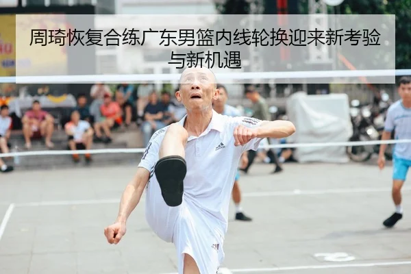周琦恢复合练广东男篮内线轮换迎来新考验与新机遇