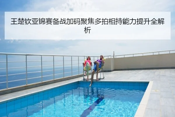 王楚钦亚锦赛备战加码聚焦多拍相持能力提升全解析