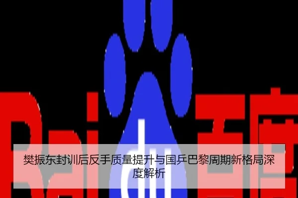 樊振东封训后反手质量提升与国乒巴黎周期新格局深度解析