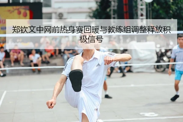 郑钦文中网前热身赛回暖与教练组调整释放积极信号