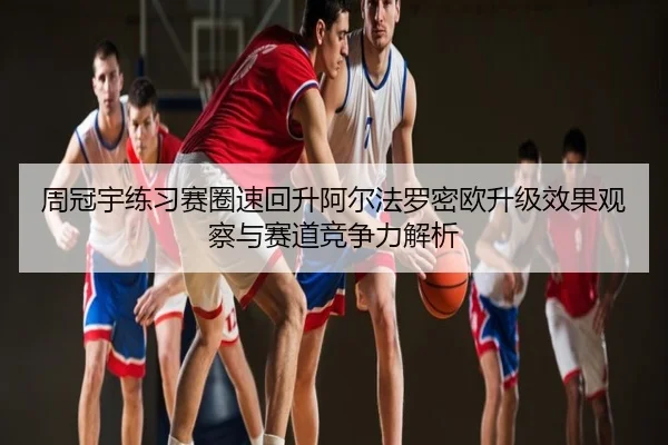周冠宇练习赛圈速回升阿尔法罗密欧升级效果观察与赛道竞争力解析