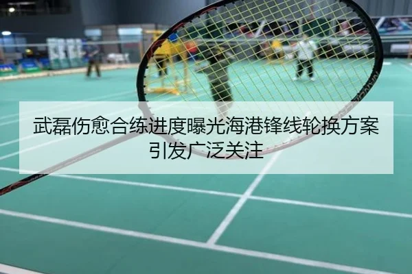 武磊伤愈合练进度曝光海港锋线轮换方案引发广泛关注